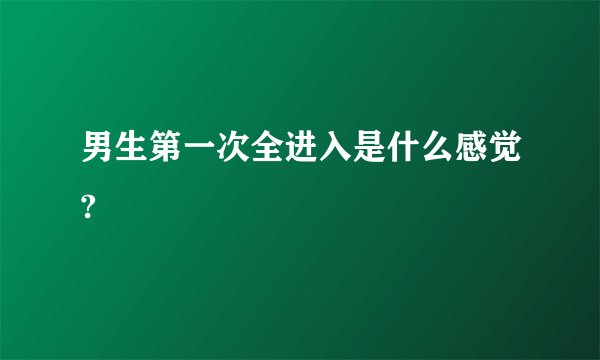 男生第一次全进入是什么感觉?