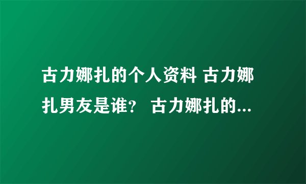 古力娜扎的个人资料 古力娜扎男友是谁？ 古力娜扎的电视剧 古力娜扎的电影？古力娜扎的微博 博客
