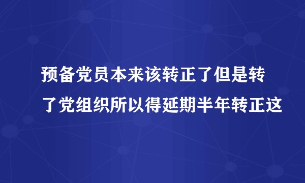 预备党员本来该转正了但是转了党组织所以得延期半年转正这