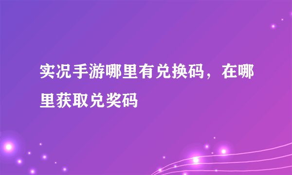 实况手游哪里有兑换码，在哪里获取兑奖码