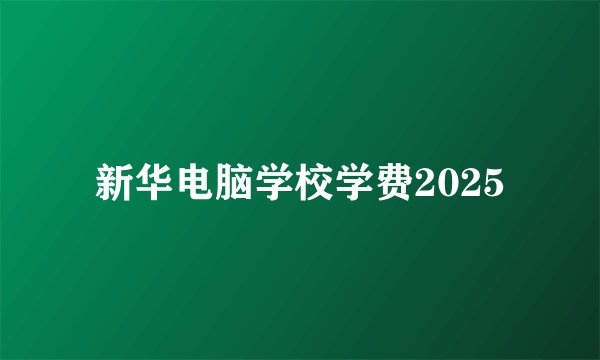 新华电脑学校学费2025