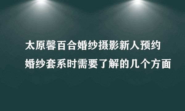 太原馨百合婚纱摄影新人预约婚纱套系时需要了解的几个方面