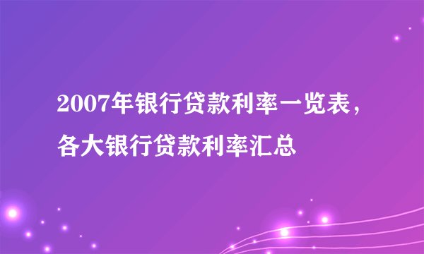 2007年银行贷款利率一览表，各大银行贷款利率汇总