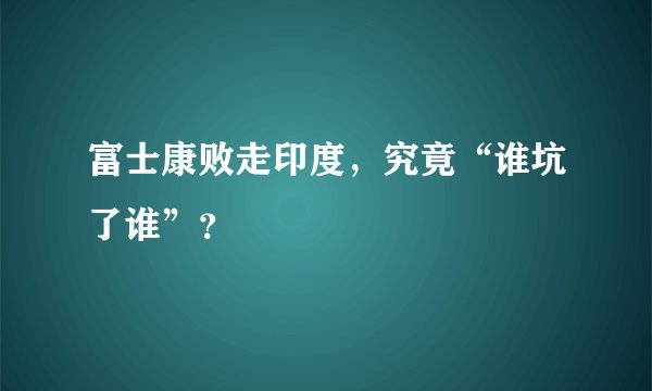 富士康败走印度，究竟“谁坑了谁”？