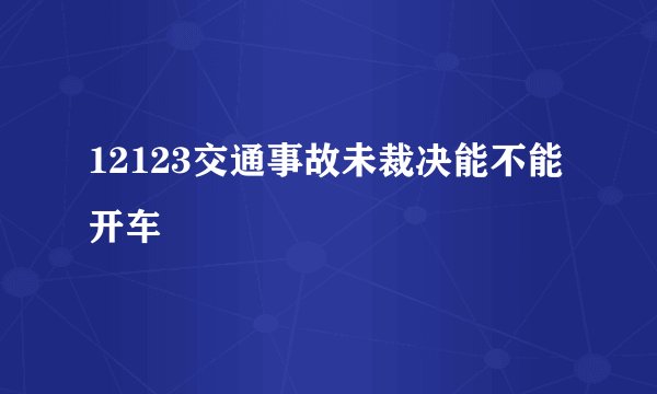 12123交通事故未裁决能不能开车