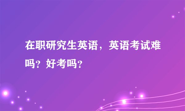 在职研究生英语，英语考试难吗？好考吗？