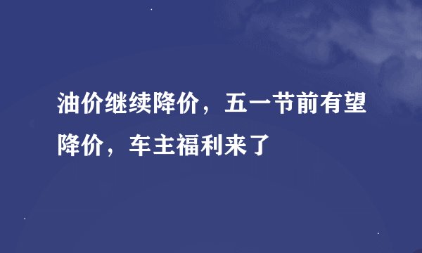 油价继续降价，五一节前有望降价，车主福利来了