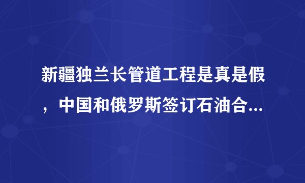 新疆独兰长管道工程是真是假，中国和俄罗斯签订石油合作战略是否和这个工程有关。