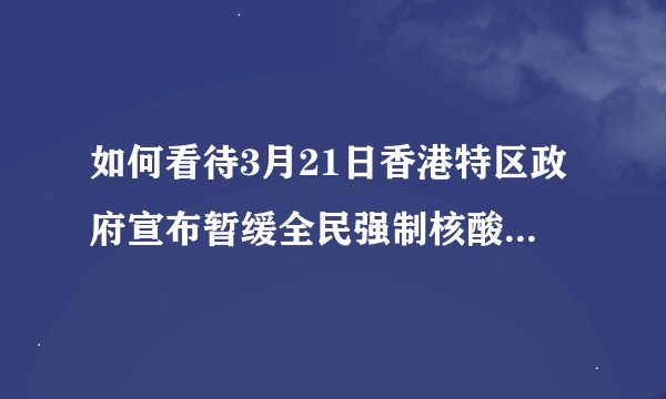 如何看待3月21日香港特区政府宣布暂缓全民强制核酸检测工作？