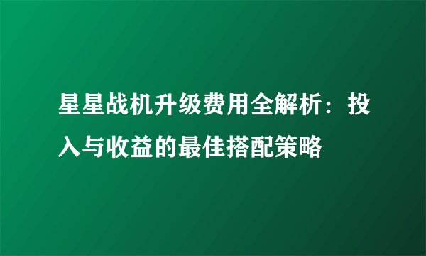 星星战机升级费用全解析：投入与收益的最佳搭配策略
