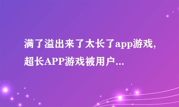 满了溢出来了太长了app游戏,超长APP游戏被用户吐槽，需优化