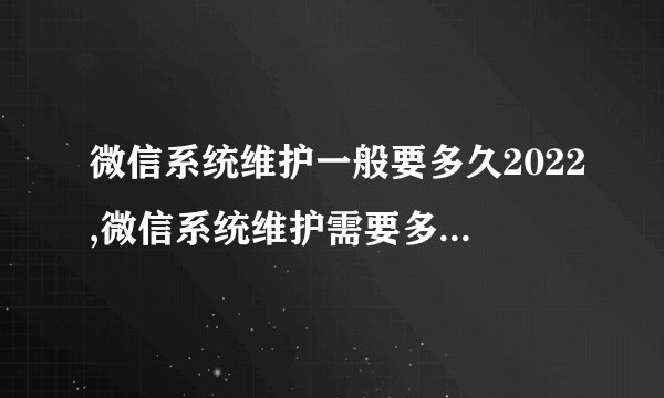 微信系统维护一般要多久2022,微信系统维护需要多长时间？-2022更新