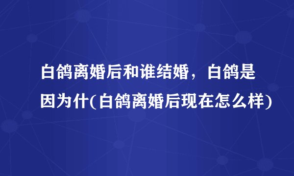 白鸽离婚后和谁结婚，白鸽是因为什(白鸽离婚后现在怎么样)