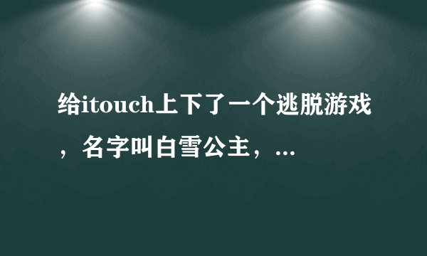 给itouch上下了一个逃脱游戏，名字叫白雪公主，哪位好心人可以告诉我这个游戏的攻略！