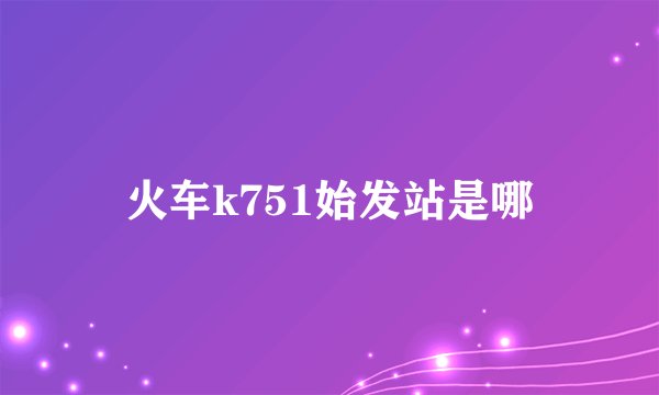 火车k751始发站是哪