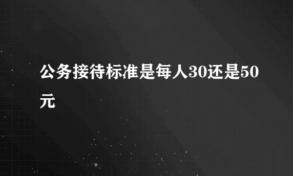 公务接待标准是每人30还是50元