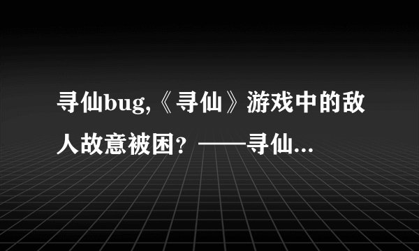 寻仙bug,《寻仙》游戏中的敌人故意被困？——寻仙游戏遭遇bug