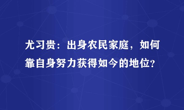 尤习贵：出身农民家庭，如何靠自身努力获得如今的地位？