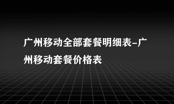 广州移动全部套餐明细表-广州移动套餐价格表