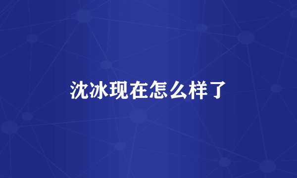 沈冰现在怎么样了
