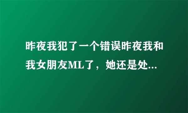 昨夜我犯了一个错误昨夜我和我女朋友ML了，她还是处女，我们没有带