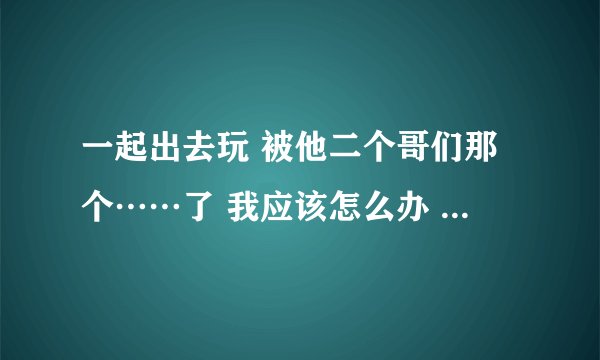 一起出去玩 被他二个哥们那个……了 我应该怎么办 报警 还是告诉他……