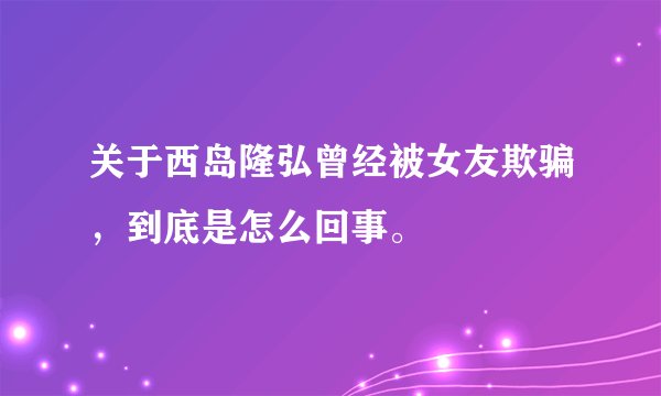 关于西岛隆弘曾经被女友欺骗，到底是怎么回事。