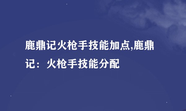 鹿鼎记火枪手技能加点,鹿鼎记：火枪手技能分配