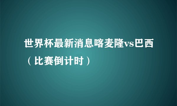 世界杯最新消息喀麦隆vs巴西（比赛倒计时）