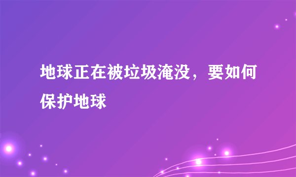 地球正在被垃圾淹没，要如何保护地球
