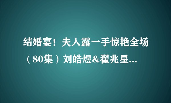 结婚宴！夫人露一手惊艳全场（80集）刘皓煜&翟兆星全集未删减高清版免费下载