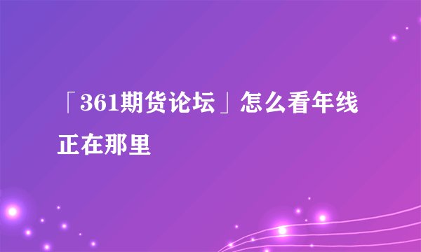 「361期货论坛」怎么看年线正在那里