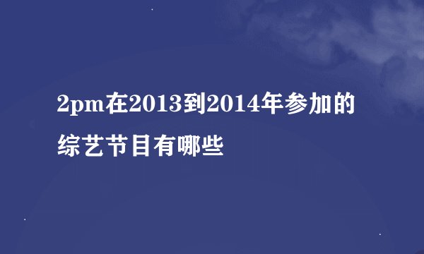 2pm在2013到2014年参加的综艺节目有哪些