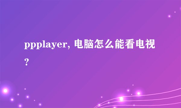 ppplayer, 电脑怎么能看电视?