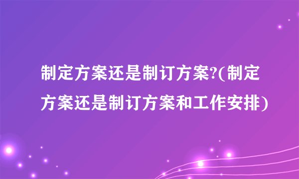 制定方案还是制订方案?(制定方案还是制订方案和工作安排)