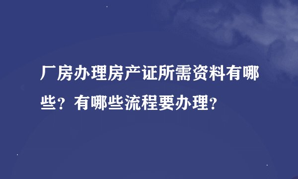 厂房办理房产证所需资料有哪些？有哪些流程要办理？