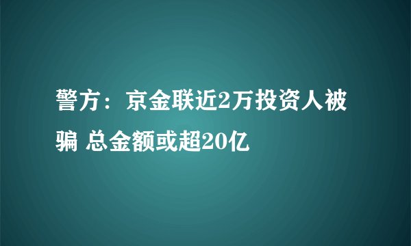 警方：京金联近2万投资人被骗 总金额或超20亿