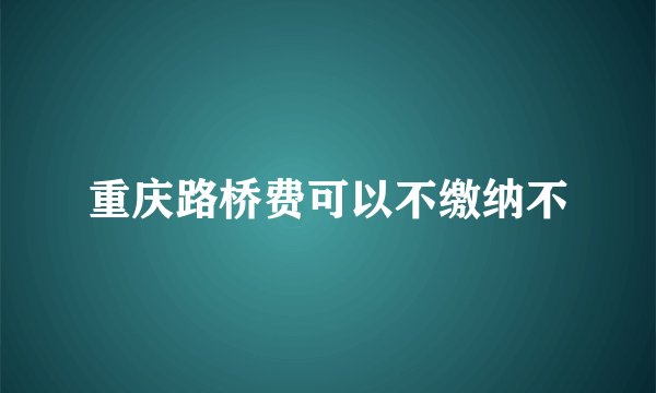 重庆路桥费可以不缴纳不