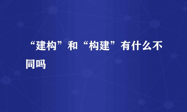 “建构”和“构建”有什么不同吗