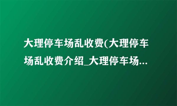 大理停车场乱收费(大理停车场乱收费介绍_大理停车场乱收费(大理停车场乱收费是什么