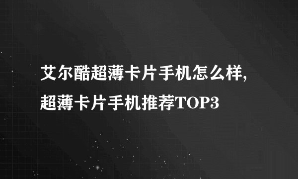 艾尔酷超薄卡片手机怎么样,超薄卡片手机推荐TOP3