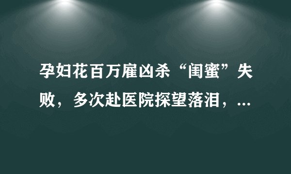 孕妇花百万雇凶杀“闺蜜”失败，多次赴医院探望落泪，监视居住期间又欲对另一“闺蜜”下手
