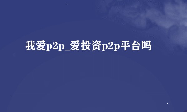 我爱p2p_爱投资p2p平台吗