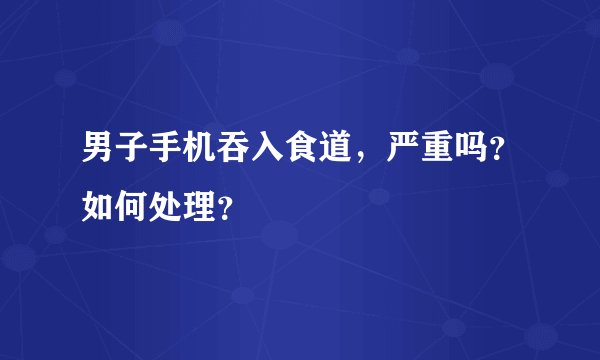 男子手机吞入食道，严重吗？如何处理？
