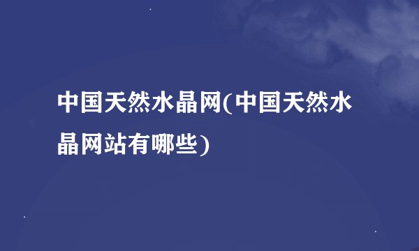 中国天然水晶网(中国天然水晶网站有哪些)
