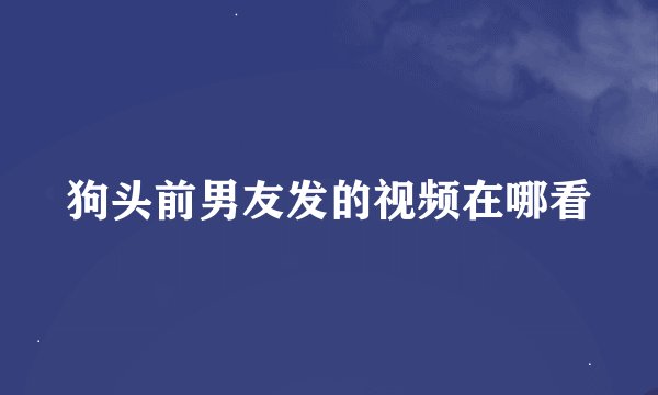 狗头前男友发的视频在哪看