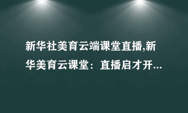 新华社美育云端课堂直播,新华美育云课堂：直播启才开智，进军精英前列