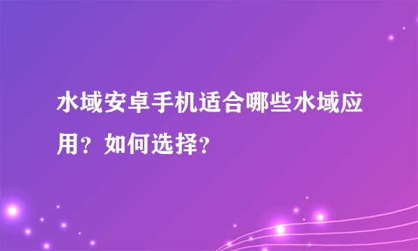 水域安卓手机适合哪些水域应用？如何选择？