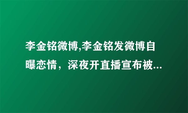 李金铭微博,李金铭发微博自曝恋情，深夜开直播宣布被女友甩：我等她一年