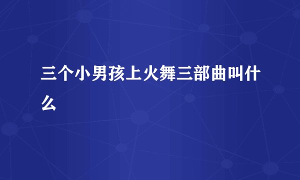 三个小男孩上火舞三部曲叫什么